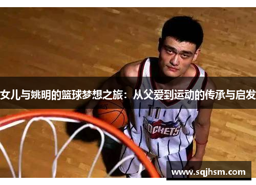 女儿与姚明的篮球梦想之旅：从父爱到运动的传承与启发