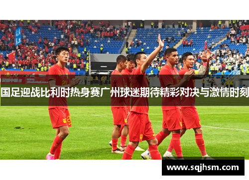 国足迎战比利时热身赛广州球迷期待精彩对决与激情时刻